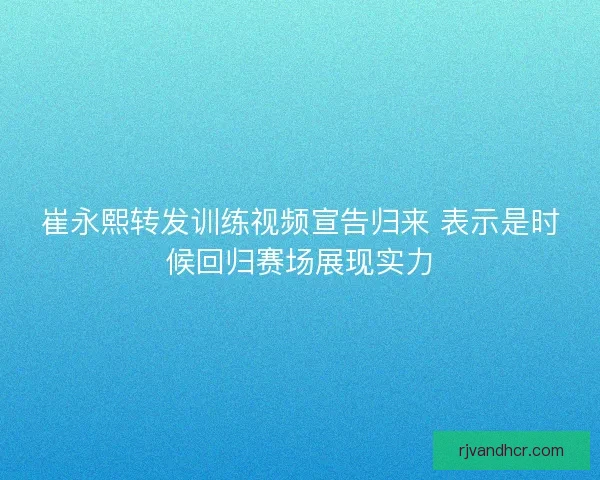 崔永熙转发训练视频宣告归来 表示是时候回归赛场展现实力