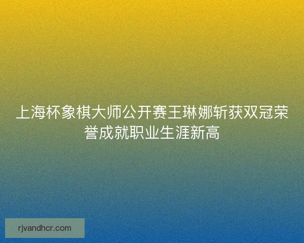 上海杯象棋大师公开赛王琳娜斩获双冠荣誉成就职业生涯新高