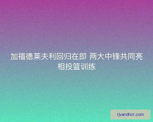 加福德莱夫利回归在即 两大中锋共同亮相投篮训练