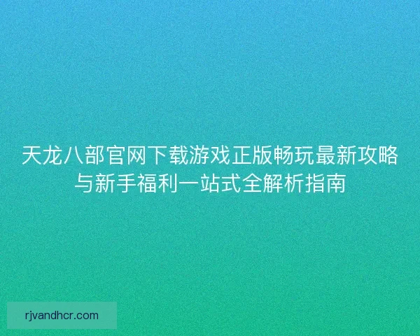 天龙八部官网下载游戏正版畅玩最新攻略与新手福利一站式全解析指南