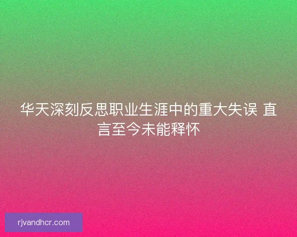 华天深刻反思职业生涯中的重大失误 直言至今未能释怀